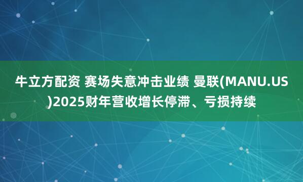 牛立方配资 赛场失意冲击业绩 曼联(MANU.US)2025财年营收增长停滞、亏损持续
