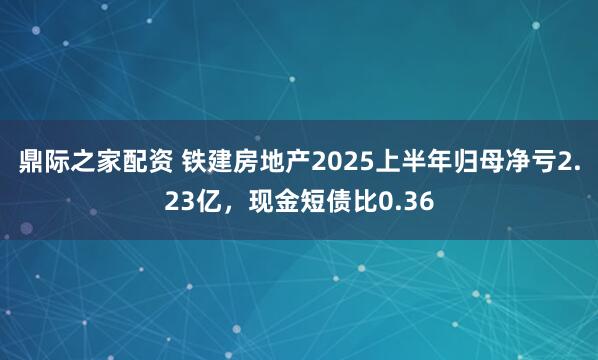 鼎际之家配资 铁建房地产2025上半年归母净亏2.23亿，现金短债比0.36