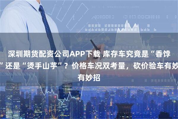 深圳期货配资公司APP下载 库存车究竟是“香饽饽”还是“烫手山芋”？价格车况双考量，砍价验车有妙招