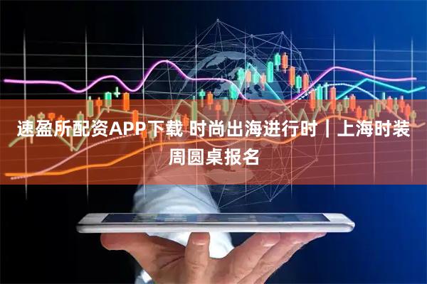 速盈所配资APP下载 时尚出海进行时｜上海时装周圆桌报名