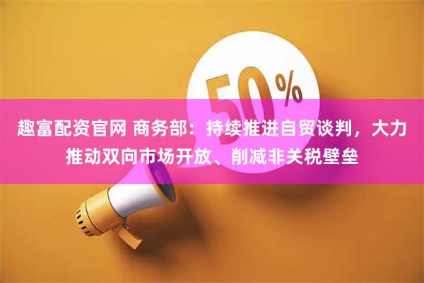 趣富配资官网 商务部:持续推进自贸谈判,大力推动双向市场开放、削减非关税壁垒