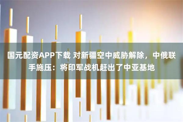 国元配资APP下载 对新疆空中威胁解除，中俄联手施压：将印军战机赶出了中亚基地
