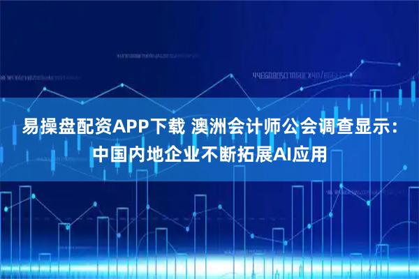 易操盘配资APP下载 澳洲会计师公会调查显示：中国内地企业不断拓展AI应用