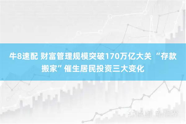 牛8速配 财富管理规模突破170万亿大关 “存款搬家”催生居民投资三大变化