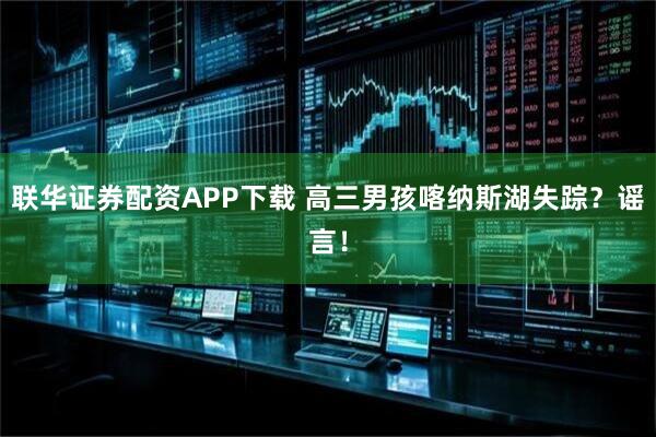 联华证券配资APP下载 高三男孩喀纳斯湖失踪？谣言！
