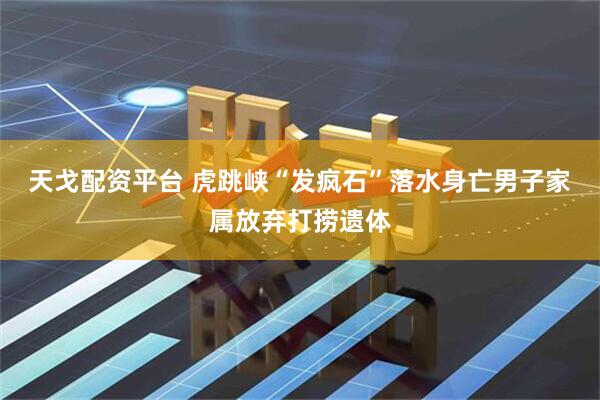 天戈配资平台 虎跳峡“发疯石”落水身亡男子家属放弃打捞遗体