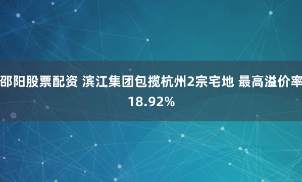 邵阳股票配资 滨江集团包揽杭州2宗宅地 最高溢价率18.92%