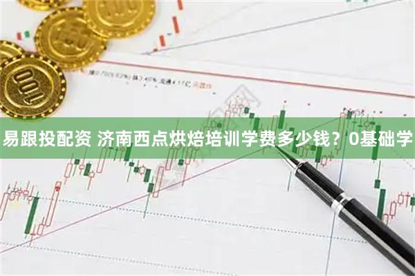 易跟投配资 济南西点烘焙培训学费多少钱？0基础学