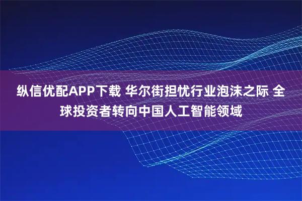 纵信优配APP下载 华尔街担忧行业泡沫之际 全球投资者转向中国人工智能领域