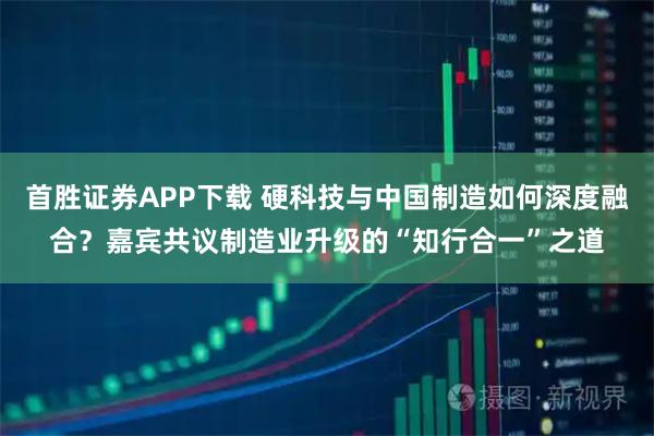 首胜证券APP下载 硬科技与中国制造如何深度融合？嘉宾共议制造业升级的“知行合一”之道