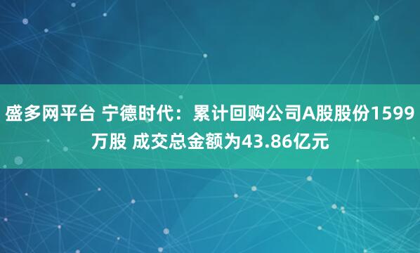 盛多网平台 宁德时代：累计回购公司A股股份1599万股 成交总金额为43.86亿元