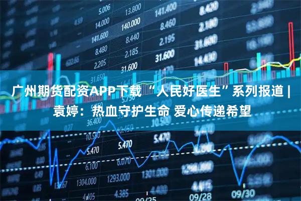 广州期货配资APP下载 “人民好医生”系列报道 | 袁婷：热血守护生命 爱心传递希望