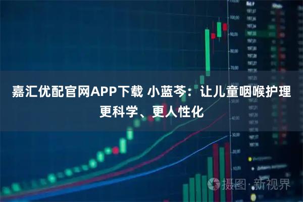 嘉汇优配官网APP下载 小蓝芩：让儿童咽喉护理更科学、更人性化