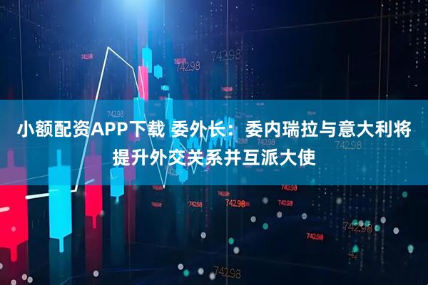 小额配资APP下载 委外长：委内瑞拉与意大利将提升外交关系并互派大使