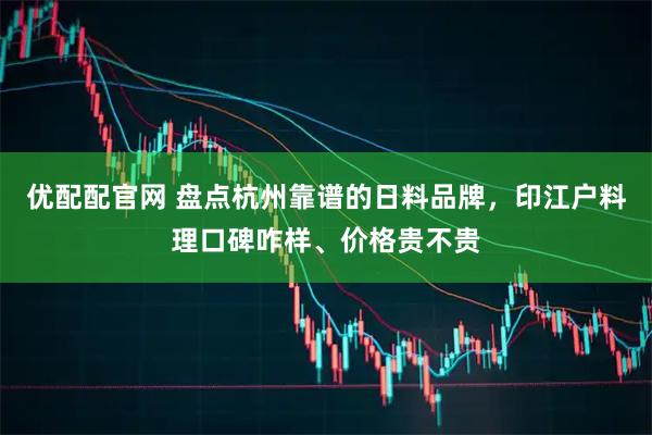 优配配官网 盘点杭州靠谱的日料品牌，印江户料理口碑咋样、价格贵不贵