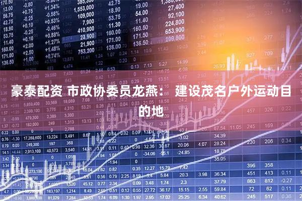 豪泰配资 市政协委员龙燕： 建设茂名户外运动目的地