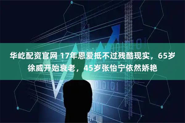 华屹配资官网 17年恩爱抵不过残酷现实，65岁徐威开始衰老，45岁张怡宁依然娇艳