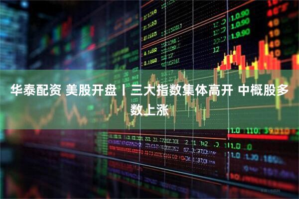 华泰配资 美股开盘丨三大指数集体高开 中概股多数上涨