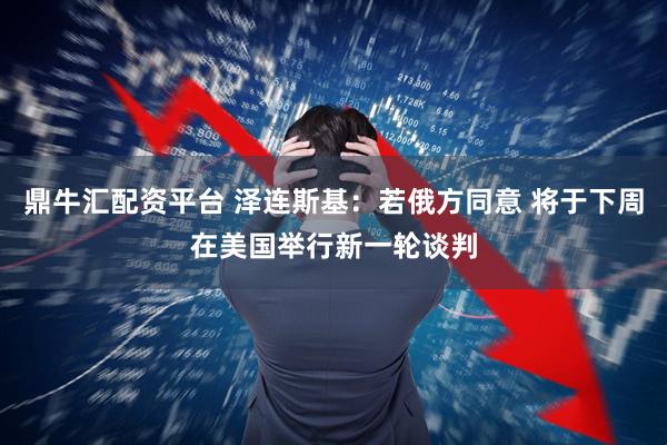鼎牛汇配资平台 泽连斯基：若俄方同意 将于下周在美国举行新一轮谈判