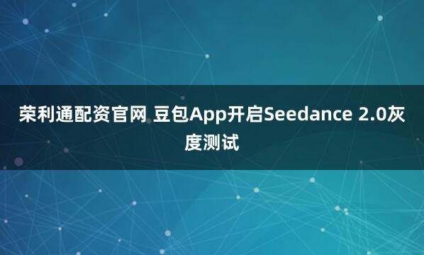 荣利通配资官网 豆包App开启Seedance 2.0灰度测试