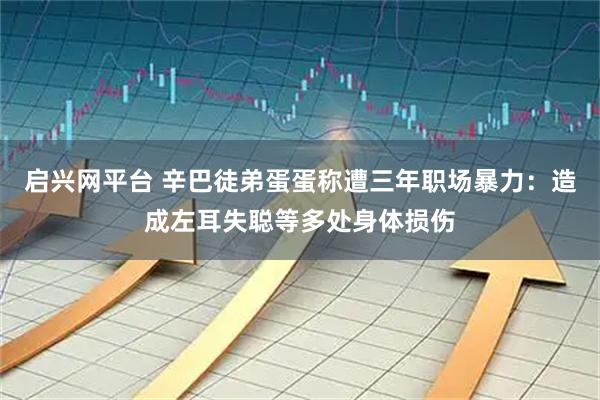启兴网平台 辛巴徒弟蛋蛋称遭三年职场暴力:造成左耳失聪等多处身体损伤