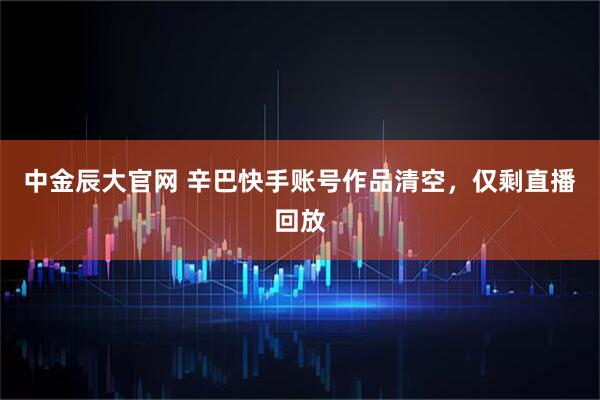 中金辰大官网 辛巴快手账号作品清空，仅剩直播回放