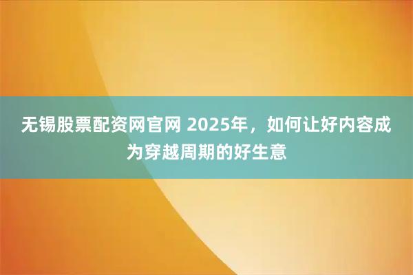 无锡股票配资网官网 2025年，如何让好内容成为穿越周期的好生意