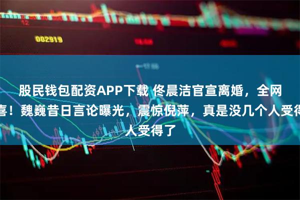 股民钱包配资APP下载 佟晨洁官宣离婚，全网恭喜！魏巍昔日言论曝光，震惊倪萍，真是没几个人受得了