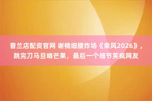 普兰店配资官网 谢楠细腰炸场《乘风2026》，跳完刀马旦啃芒果，最后一个细节笑疯网友