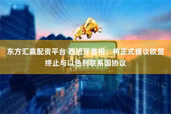 东方汇赢配资平台 西班牙首相：将正式提议欧盟终止与以色列联系国协议