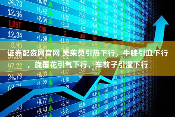 证券配资网官网 吴茱萸引热下行，牛膝引血下行，旋覆花引气下行，车前子引湿下行